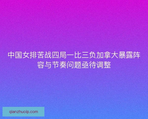 中国女排苦战四局一比三负加拿大暴露阵容与节奏问题亟待调整