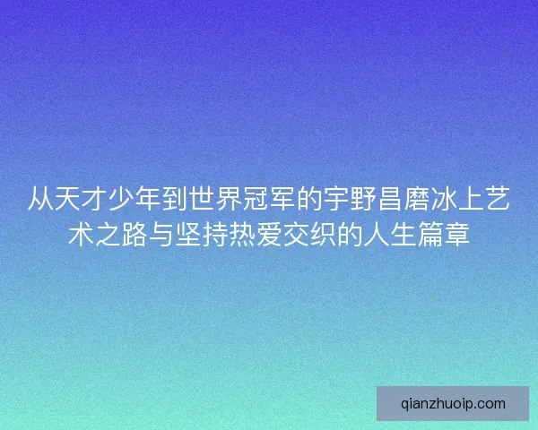 从天才少年到世界冠军的宇野昌磨冰上艺术之路与坚持热爱交织的人生篇章