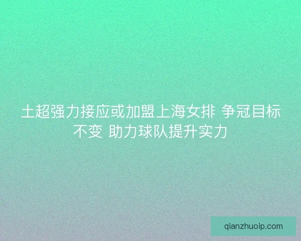 土超强力接应或加盟上海女排 争冠目标不变 助力球队提升实力 土超强力接应或加盟上海女排 争冠目标不变 助力球队提升实力