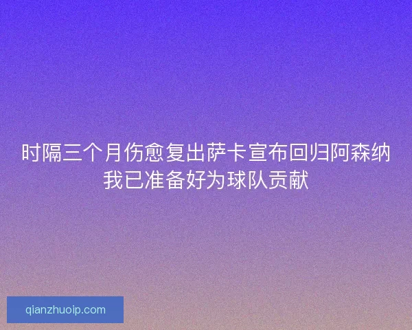 时隔三个月伤愈复出萨卡宣布回归阿森纳我已准备好为球队贡献