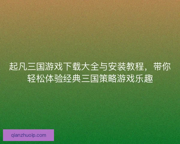 起凡三国游戏下载大全与安装教程，带你轻松体验经典三国策略游戏乐趣