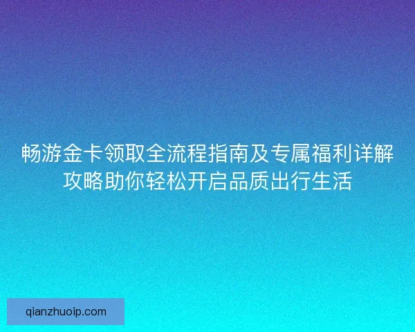 畅游金卡领取全流程指南及专属福利详解攻略助你轻松开启品质出行生活
