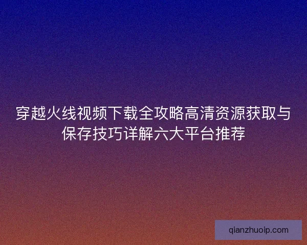 穿越火线视频下载全攻略高清资源获取与保存技巧详解六大平台推荐