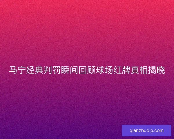 马宁经典判罚瞬间回顾球场红牌真相揭晓