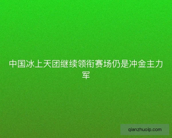 中国冰上天团继续领衔赛场仍是冲金主力军