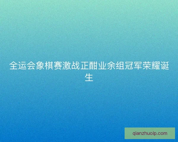 全运会象棋赛激战正酣业余组冠军荣耀诞生 全运会象棋赛激战正酣业余组冠军荣耀诞生