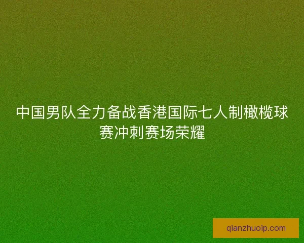 中国男队全力备战香港国际七人制橄榄球赛冲刺赛场荣耀 中国男队全力备战香港国际七人制橄榄球赛冲刺赛场荣耀