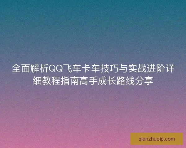 全面解析QQ飞车卡车技巧与实战进阶详细教程指南高手成长路线分享 全面解析QQ飞车卡车技巧与实战进阶详细教程指南高手成长路线分享