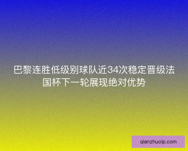 巴黎连胜低级别球队近34次稳定晋级法国杯下一轮展现绝对优势