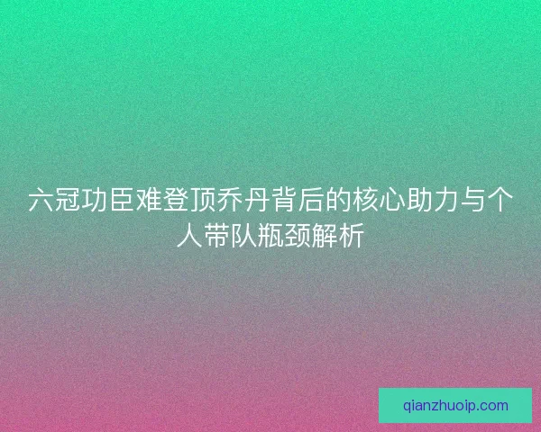 六冠功臣难登顶乔丹背后的核心助力与个人带队瓶颈解析 六冠功臣难登顶乔丹背后的核心助力与个人带队瓶颈解析