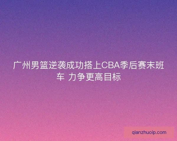 广州男篮逆袭成功搭上CBA季后赛末班车 力争更高目标