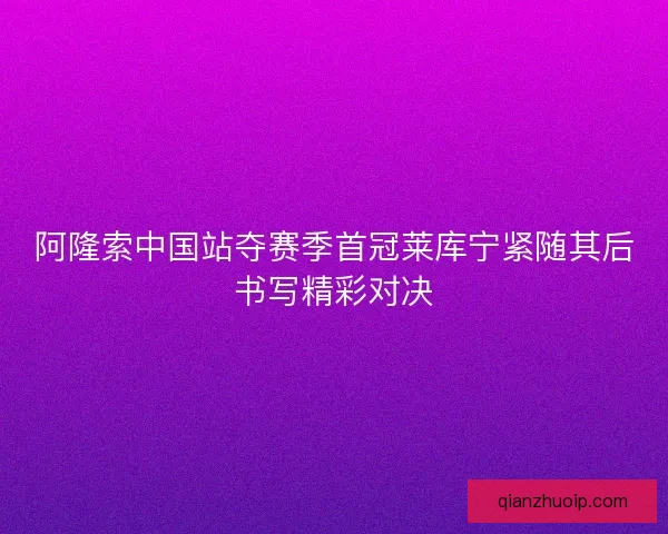 阿隆索中国站夺赛季首冠莱库宁紧随其后书写精彩对决