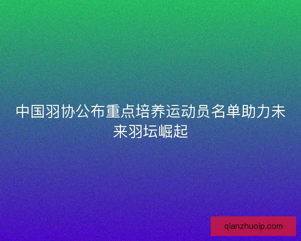中国羽协公布重点培养运动员名单助力未来羽坛崛起