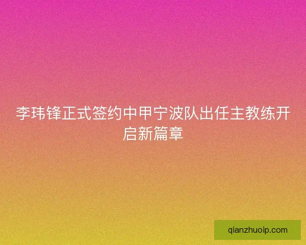 李玮锋正式签约中甲宁波队出任主教练开启新篇章 李玮锋正式签约中甲宁波队出任主教练开启新篇章
