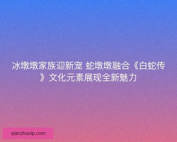 冰墩墩家族迎新宠 蛇墩墩融合《白蛇传》文化元素展现全新魅力 冰墩墩家族迎新宠 蛇墩墩融合《白蛇传》文化元素展现全新魅力